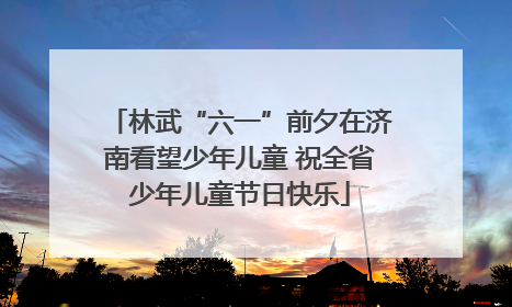 林武“六一”前夕在济南看望少年儿童 祝全省少年儿童节日快乐