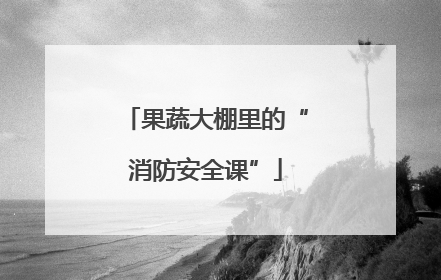 果蔬大棚里的“消防安全课”