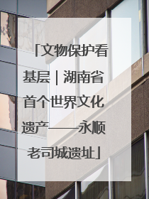 文物保护看基层｜湖南省首个世界文化遗产——永顺老司城遗址
