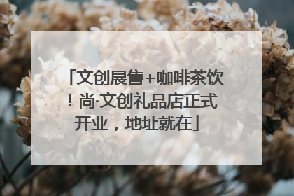 文创展售+咖啡茶饮！尚·文创礼品店正式开业，地址就在