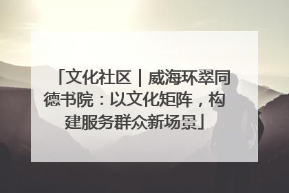 文化社区｜威海环翠同德书院：以文化矩阵，构建服务群众新场景