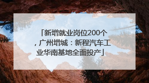 新增就业岗位200个，广州增城：新程汽车工业华南基地全面投产