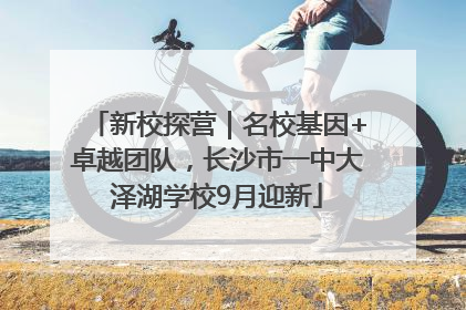 新校探营｜名校基因+卓越团队，长沙市一中大泽湖学校9月迎新