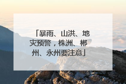 暴雨、山洪、地灾预警，株洲、郴州、永州要注意