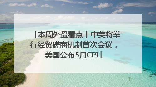本周外盘看点丨中美将举行经贸磋商机制首次会议，美国公布5月CPI
