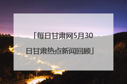 每日甘肃网5月30日甘肃热点新闻回顾