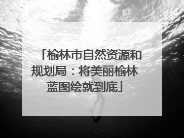榆林市自然资源和规划局：将美丽榆林蓝图绘就到底