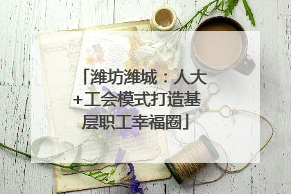 潍坊潍城：人大+工会模式打造基层职工幸福圈