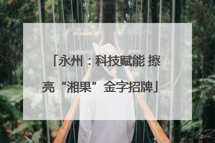 永州：科技赋能 擦亮“湘果”金字招牌