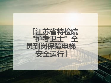 江苏省特检院“护考卫士”全员到岗保障电梯安全运行