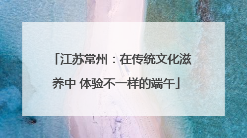 江苏常州：在传统文化滋养中 体验不一样的端午