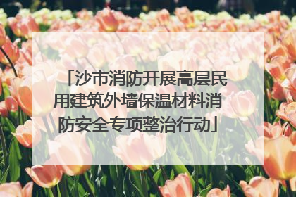 沙市消防开展高层民用建筑外墙保温材料消防安全专项整治行动