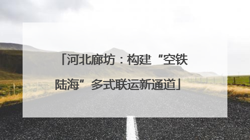 河北廊坊：构建“空铁陆海”多式联运新通道