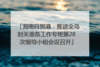 海南自贸港：推进全岛封关准备工作专班第28次领导小组会议召开