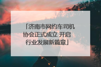 济南市网约车司机协会正式成立 开启行业发展新篇章