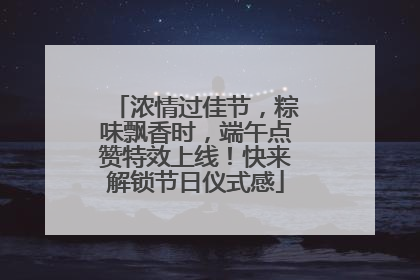 浓情过佳节，粽味飘香时，端午点赞特效上线！快来解锁节日仪式感