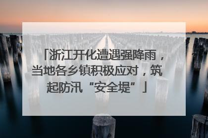 浙江开化遭遇强降雨，当地各乡镇积极应对，筑起防汛“安全堤”