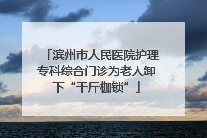 滨州市人民医院护理专科综合门诊为老人卸下“千斤枷锁”