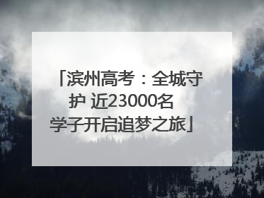 滨州高考：全城守护 近23000名学子开启追梦之旅