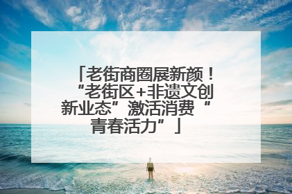 老街商圈展新颜！“老街区+非遗文创新业态”激活消费“青春活力”