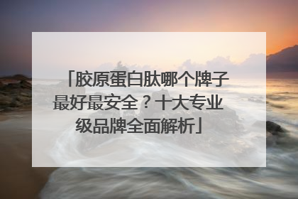胶原蛋白肽哪个牌子最好最安全？十大专业级品牌全面解析