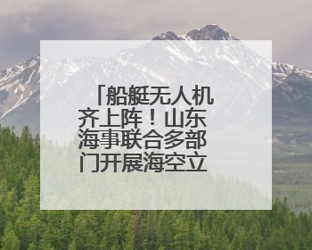 船艇无人机齐上阵！山东海事联合多部门开展海空立体巡航执法