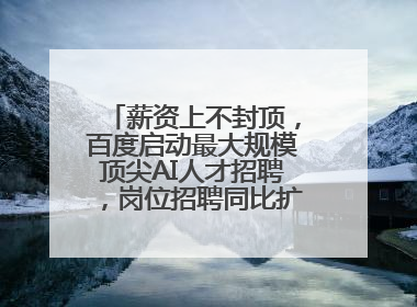 薪资上不封顶，百度启动最大规模顶尖AI人才招聘，岗位招聘同比扩大60%