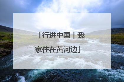 行进中国｜我家住在黄河边