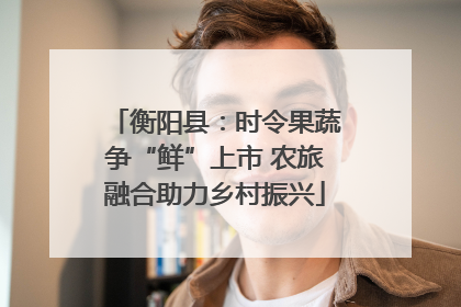 衡阳县：时令果蔬争“鲜”上市 农旅融合助力乡村振兴