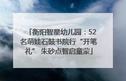 衡阳智星幼儿园：52名萌娃石鼓书院行“开笔礼” 朱砂点智启童蒙