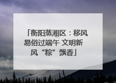 衡阳蒸湘区：移风易俗过端午 文明新风“粽”飘香