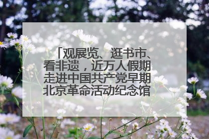 观展览、逛书市、看非遗，近万人假期走进中国共产党早期北京革命活动纪念馆解锁参观新体验