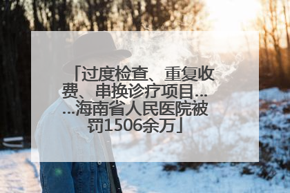 过度检查、重复收费、串换诊疗项目……海南省人民医院被罚1506余万