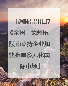 调味品出口70余国！德州乐陵市支持企业加快布局多元化国际市场