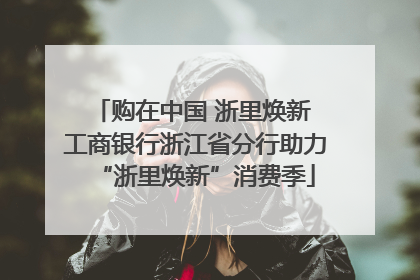 购在中国 浙里焕新 工商银行浙江省分行助力“浙里焕新”消费季