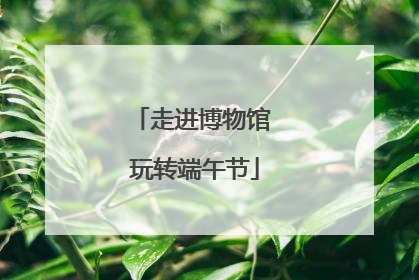 走进博物馆 玩转端午节