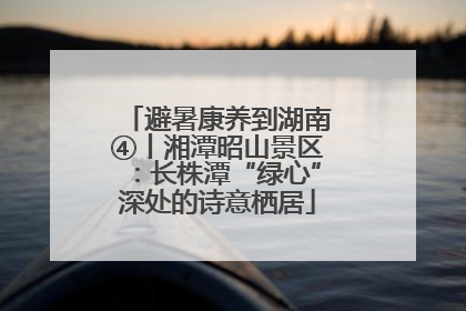 避暑康养到湖南④丨湘潭昭山景区：长株潭“绿心”深处的诗意栖居