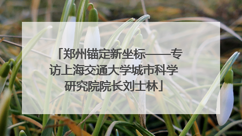 郑州锚定新坐标——专访上海交通大学城市科学研究院院长刘士林