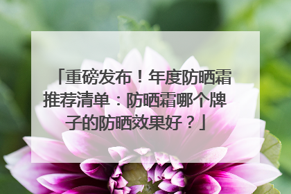 重磅发布！年度防晒霜推荐清单：防晒霜哪个牌子的防晒效果好？