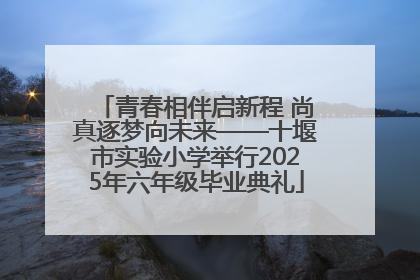 青春相伴启新程 尚真逐梦向未来——十堰市实验小学举行2025年六年级毕业典礼
