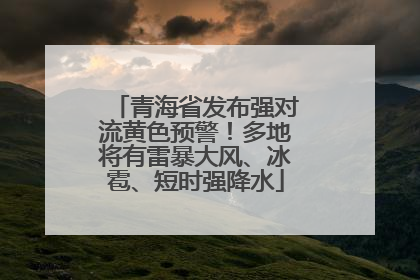 青海省发布强对流黄色预警！多地将有雷暴大风、冰雹、短时强降水