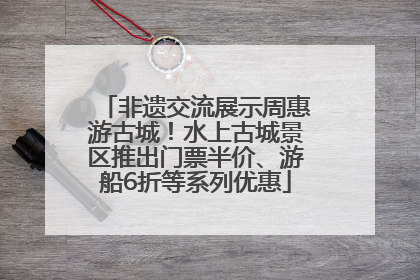 非遗交流展示周惠游古城！水上古城景区推出门票半价、游船6折等系列优惠