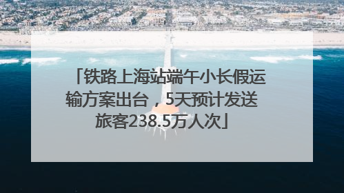 铁路上海站端午小长假运输方案出台，5天预计发送旅客238.5万人次