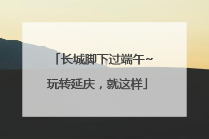 长城脚下过端午~玩转延庆，就这样