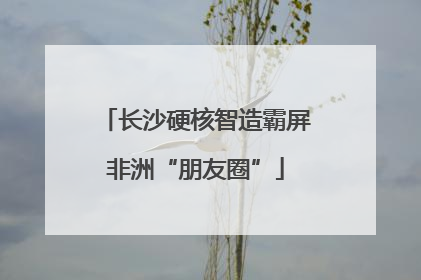 长沙硬核智造霸屏非洲“朋友圈”