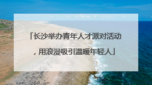 长沙举办青年人才派对活动，用浪漫吸引温暖年轻人