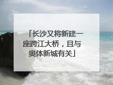 长沙又将新建一座跨江大桥，且与奥体新城有关