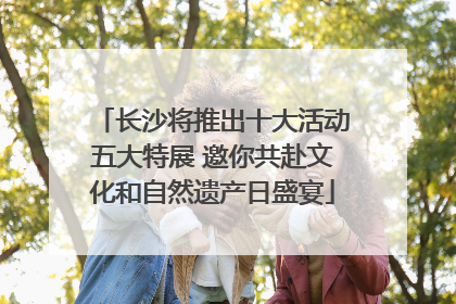 长沙将推出十大活动五大特展 邀你共赴文化和自然遗产日盛宴