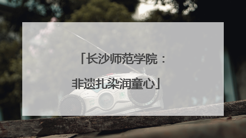 长沙师范学院：非遗扎染润童心