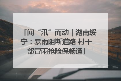闻“汛”而动｜湖南绥宁：暴雨阻断道路 村干部冒雨抢险保畅通